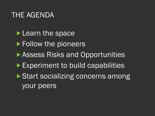 THE AGENDA
„ Learn the space
„ Follow the pioneers
„ Assess Risks and Opportunities
„ Experiment to build capabilities
„ Start socializing concerns among
your peers
 