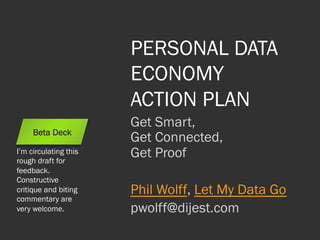 PERSONAL DATA
ECONOMY
ACTION PLAN
Get Smart,
Get Connected,
Get Proof
Phil Wolff, Let My Data Go
pwolff@dijest.com
Beta Deck
I’m circulating this
rough draft for
feedback.
Constructive
critique and biting
commentary are
very welcome.
 