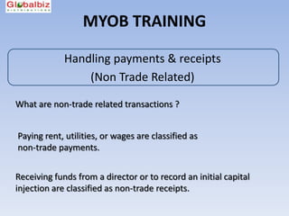 MYOB TRAINING

             Handling payments & receipts
                 (Non Trade Related)

What are non-trade related transactions ?


Paying rent, utilities, or wages are classified as
non-trade payments.


Receiving funds from a director or to record an initial capital
injection are classified as non-trade receipts.
 