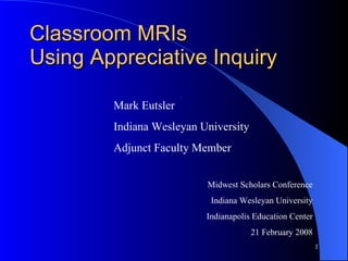 Classroom MRIs  Using Appreciative Inquiry Midwest Scholars Conference Indiana Wesleyan University Indianapolis Education Center 21 February 2008 Mark Eutsler Indiana Wesleyan University  Adjunct Faculty Member 