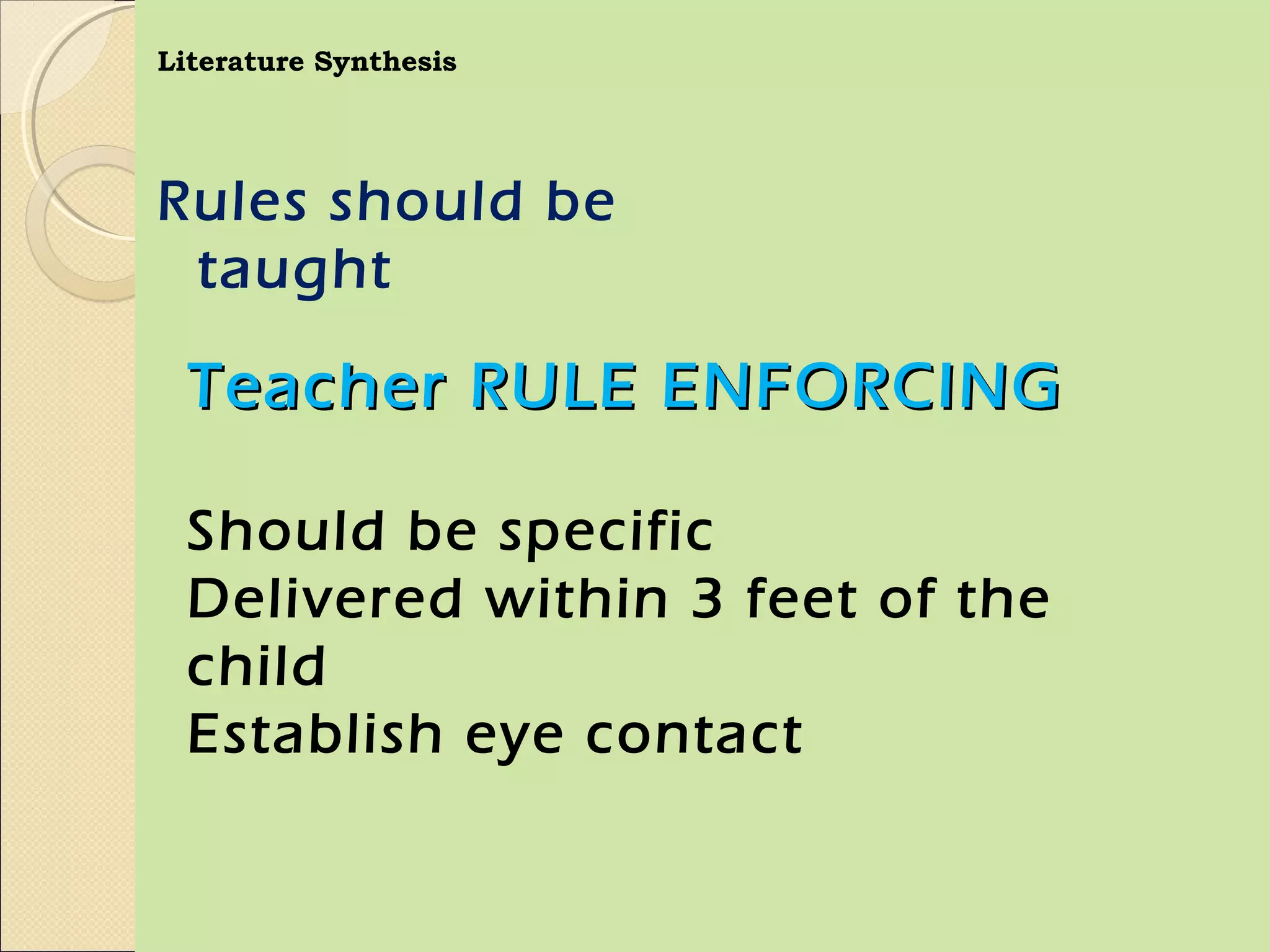 Literature Synthesis




Rules should be
 taught

  Teacher RULE ENFORCING

  Should be specific
  Delivered within 3 feet of the
  child
  Establish eye contact
 