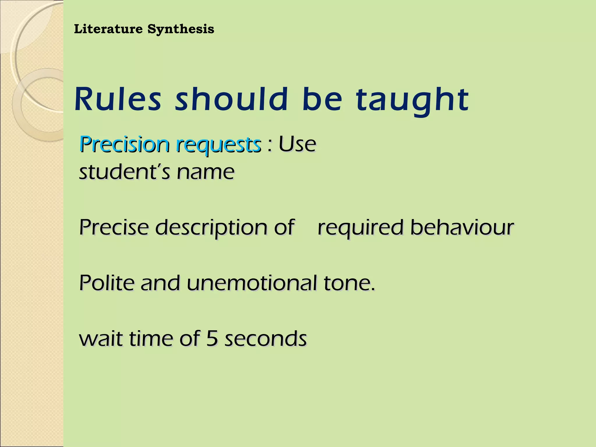 Literature Synthesis




Rules should be taught
Precision requests : Use
student’s name

Precise description of required behaviour

Polite and unemotional tone.

wait time of 5 seconds
 