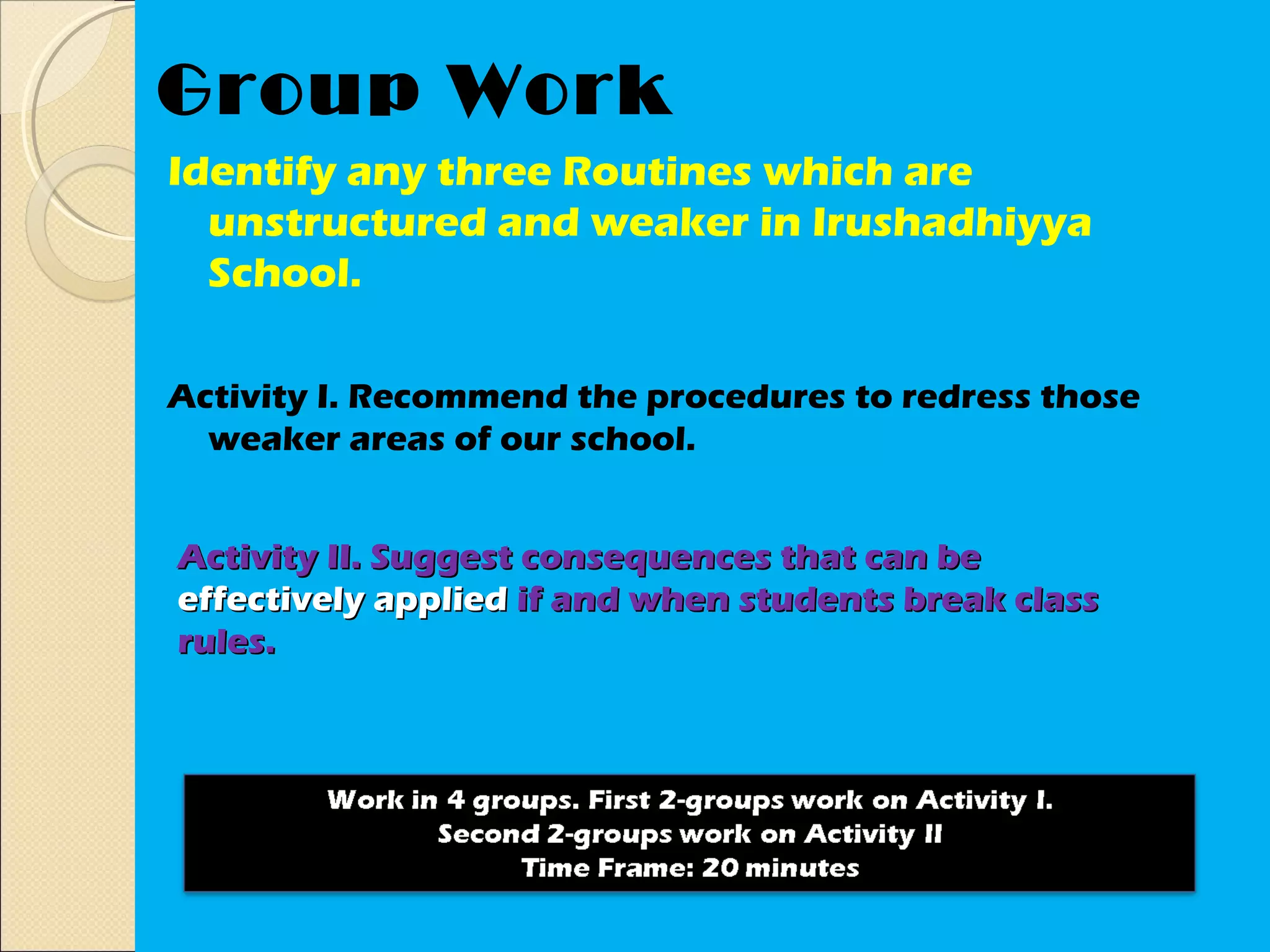 Group Work
Identify any three Routines which are
  unstructured and weaker in Irushadhiyya
  School.

Activity I. Recommend the procedures to redress those
  weaker areas of our school.


Activity II. Suggest consequences that can be
effectively applied if and when students break class
rules.
 