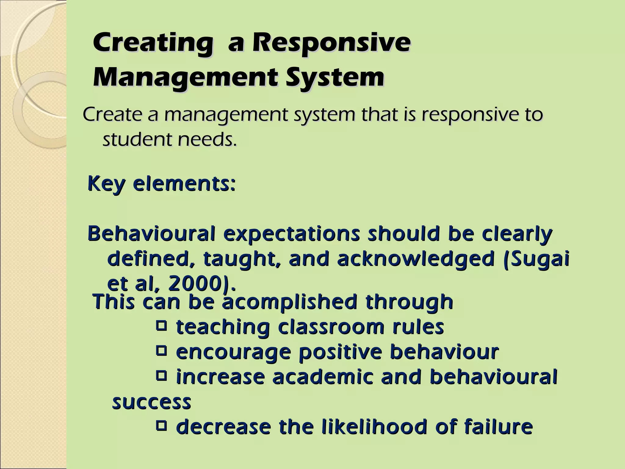Creating a Responsive
 Management System
Create a management system that is responsive to
  student needs.

Key elements:

Behavioural expectations should be clearly
 defined, taught, and acknowledged (Sugai
 et al, 2000).
This can be acomplished through
      □ teaching classroom rules
      □ encourage positive behaviour
      □ increase academic and behavioural
  success
      □ decrease the likelihood of failure
 