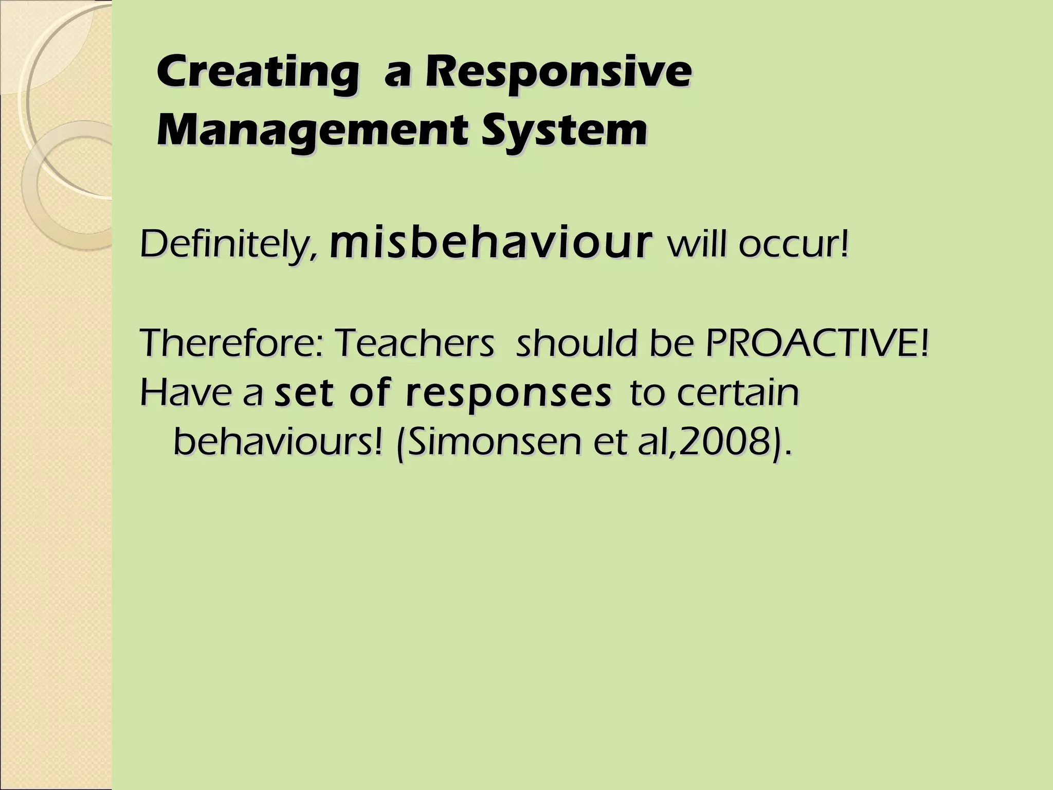 Creating a Responsive
Management System

Definitely, misbehaviour will occur!

Therefore: Teachers should be PROACTIVE!
Have a set of responses to certain
 behaviours! (Simonsen et al,2008).
 