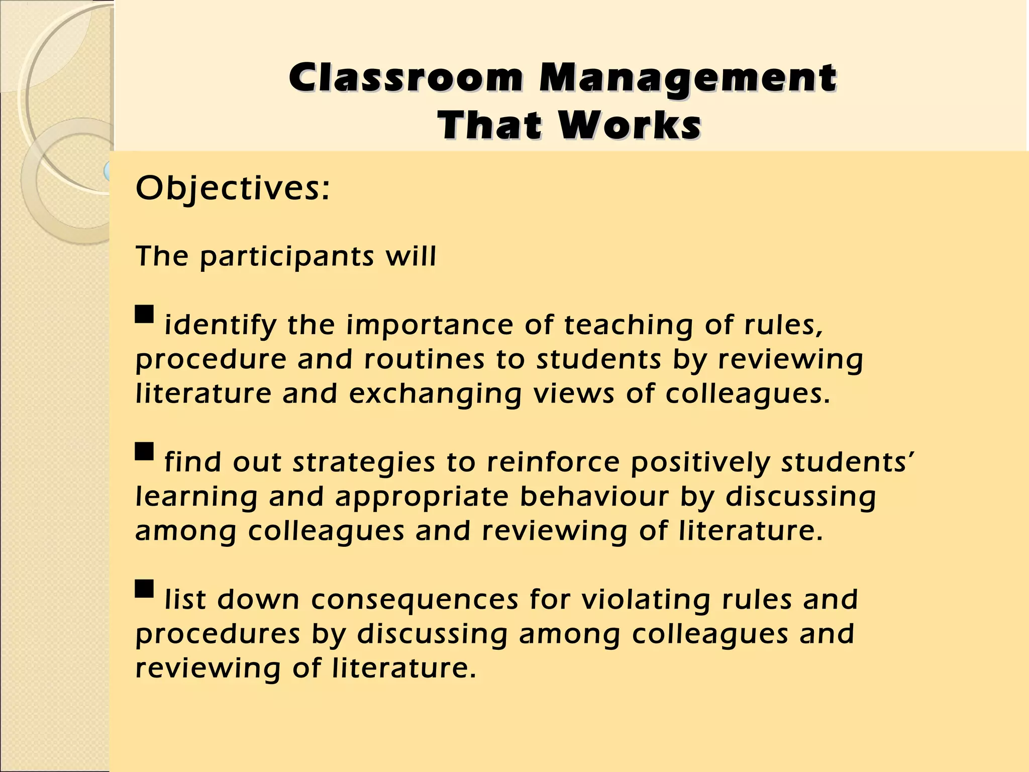 Classroom Management
                That Works
Objectives:
The participants will

▀ identify the importance of teaching of rules,
procedure and routines to students by reviewing
literature and exchanging views of colleagues.

▀ find out strategies to reinforce positively students’
learning and appropriate behaviour by discussing
among colleagues and reviewing of literature.

▀ list down consequences for violating rules and
procedures by discussing among colleagues and
reviewing of literature.
 