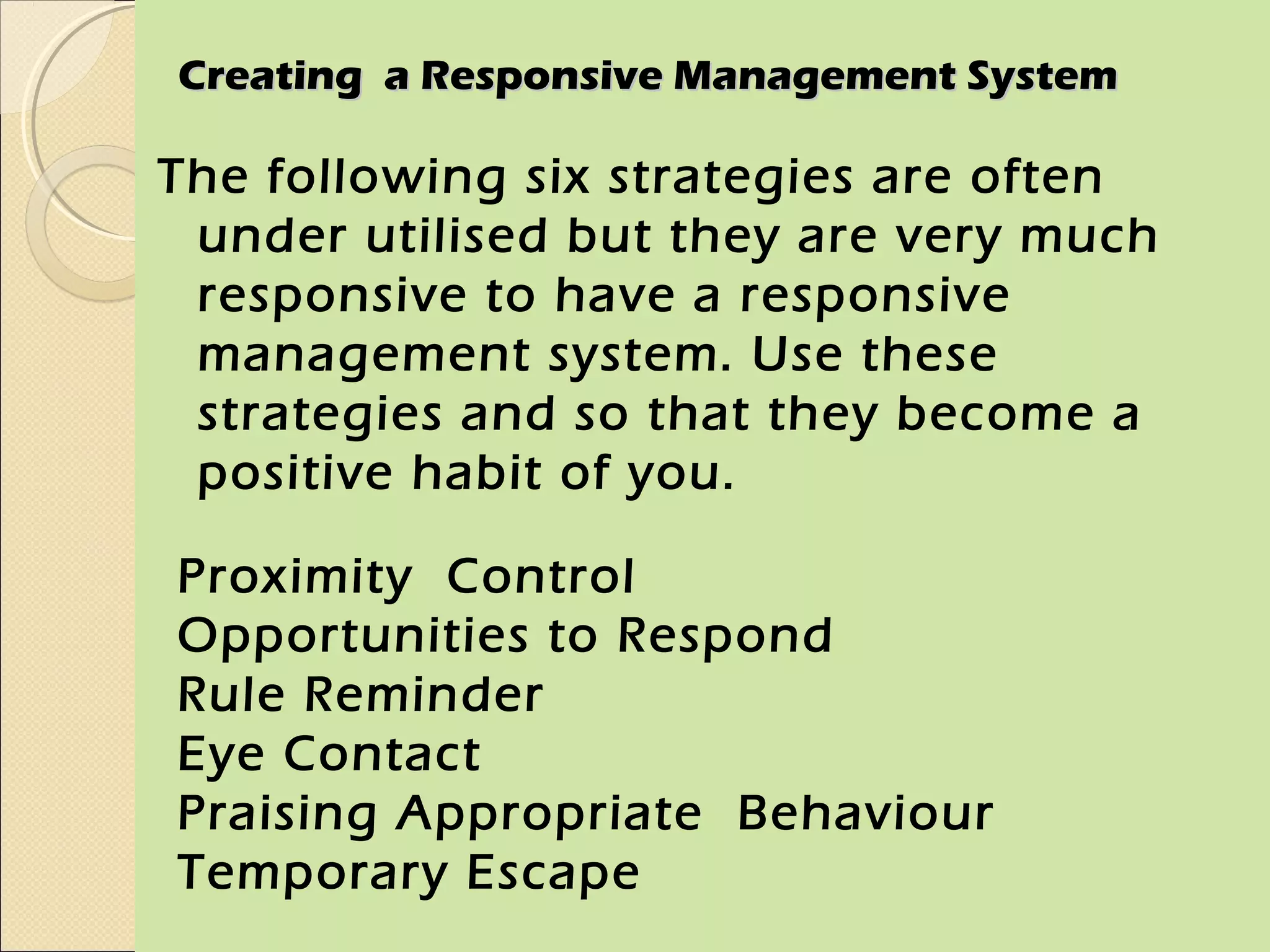 Creating a Responsive Management System

The following six strategies are often
 under utilised but they are very much
 responsive to have a responsive
 management system. Use these
 strategies and so that they become a
 positive habit of you.

Proximity Control
Opportunities to Respond
Rule Reminder
Eye Contact
Praising Appropriate Behaviour
Temporary Escape
 