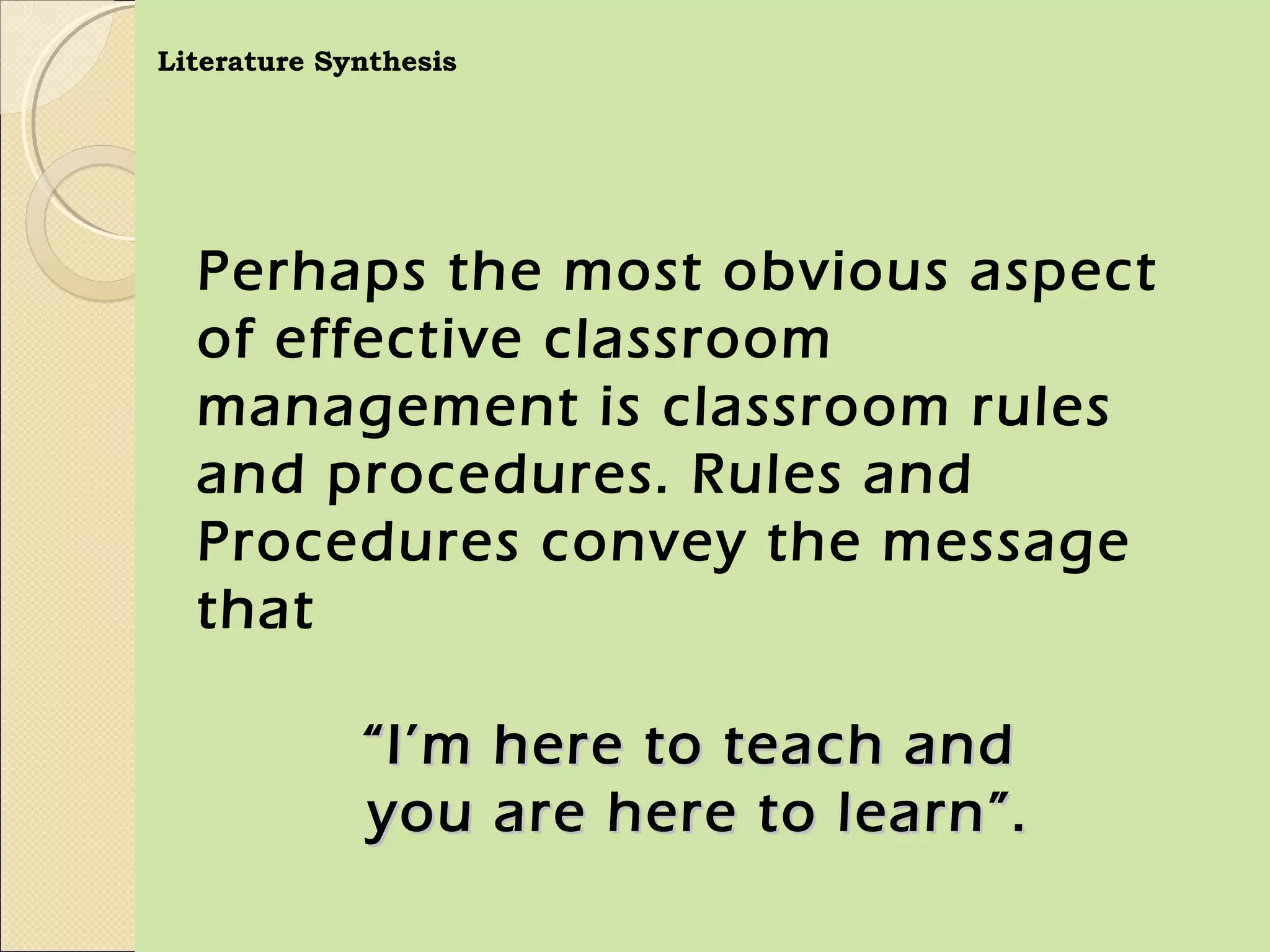 Literature Synthesis




  Perhaps the most obvious aspect
  of effective classroom
  management is classroom rules
  and procedures. Rules and
  Procedures convey the message
  that

             “ I’m here to teach and
             you are here to learn”.
 