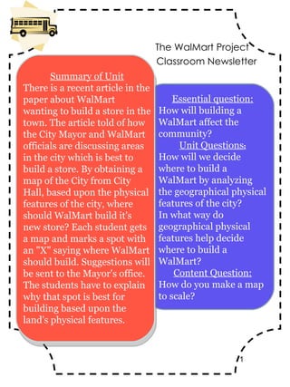 Classroom Newsletter Essential question: How will building a WalMart affect the community? Unit Questions : How will we decide where to build a WalMart by analyzing the geographical physical features of the city? In what way do geographical physical features help decide where to build a WalMart? Content Question: How do you make a map to scale? The WalMart Project Summary of Unit There is a recent article in the paper about WalMart wanting to build a store in the town. The article told of how the City Mayor and WalMart officials are discussing areas in the city which is best to build a store. By obtaining a map of the City from City Hall, based upon the physical features of the city, where should WalMart build it's new store? Each student gets a map and marks a spot with an &quot;X&quot; saying where WalMart should build. Suggestions will be sent to the Mayor's office. The students have to explain why that spot is best for building based upon the land's physical features. 