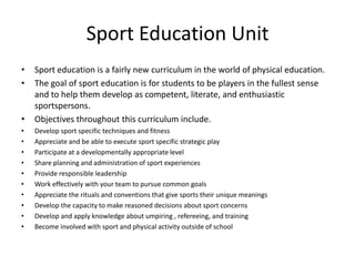 Sport Education Unit
•   Sport education is a fairly new curriculum in the world of physical education.
•   The goal of sport education is for students to be players in the fullest sense
    and to help them develop as competent, literate, and enthusiastic
    sportspersons.
•   Objectives throughout this curriculum include.
•   Develop sport specific techniques and fitness
•   Appreciate and be able to execute sport specific strategic play
•   Participate at a developmentally appropriate level
•   Share planning and administration of sport experiences
•   Provide responsible leadership
•   Work effectively with your team to pursue common goals
•   Appreciate the rituals and conventions that give sports their unique meanings
•   Develop the capacity to make reasoned decisions about sport concerns
•   Develop and apply knowledge about umpiring , refereeing, and training
•   Become involved with sport and physical activity outside of school
 