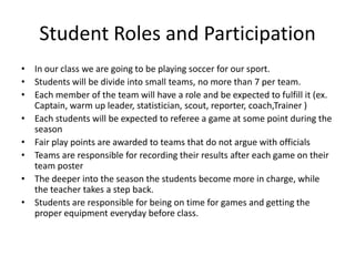 Student Roles and Participation
• In our class we are going to be playing soccer for our sport.
• Students will be divide into small teams, no more than 7 per team.
• Each member of the team will have a role and be expected to fulfill it (ex.
  Captain, warm up leader, statistician, scout, reporter, coach,Trainer )
• Each students will be expected to referee a game at some point during the
  season
• Fair play points are awarded to teams that do not argue with officials
• Teams are responsible for recording their results after each game on their
  team poster
• The deeper into the season the students become more in charge, while
  the teacher takes a step back.
• Students are responsible for being on time for games and getting the
  proper equipment everyday before class.
 