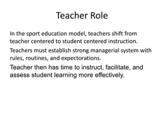 Teacher Role
In the sport education model, teachers shift from
teacher centered to student centered instruction.
Teachers must establish strong managerial system with
rules, routines, and expectorations.
Teacher then has time to instruct, facilitate, and
assess student learning more effectively.
 