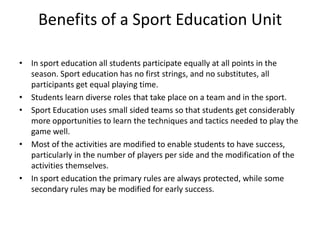 Benefits of a Sport Education Unit

• In sport education all students participate equally at all points in the
  season. Sport education has no first strings, and no substitutes, all
  participants get equal playing time.
• Students learn diverse roles that take place on a team and in the sport.
• Sport Education uses small sided teams so that students get considerably
  more opportunities to learn the techniques and tactics needed to play the
  game well.
• Most of the activities are modified to enable students to have success,
  particularly in the number of players per side and the modification of the
  activities themselves.
• In sport education the primary rules are always protected, while some
  secondary rules may be modified for early success.
 