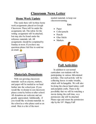 Classroom News Letter
Home Work Update
This week there will be three home
work assignments placed on Google
Classroom. These will be under the
assignments tab. The rubric for the
writing assignment will be attached,
but may also be found under the
reference materials tab. All
assignments should be completed by
Sunday at noon. If you have any
questions please feel free to send me
an email.
Materials Donations
With our growing classroom
materials such as crayons, markers,
and paper will be needed as we head
further into the schoolyear. If you
would like to donate to our classroom
please come by before or after school.
All donations are welcome and are
greatly appreciated. Additionally, if
you would like to donate materials to
the schoolas a who please send us an
email. Here is a list of the most
needed materials to keep our
classroomrunning.
List:
 Paper
 Color pencils
 Pencils
 Glue Sticks
 Markers
Fall Activities
In addition to our normal
curriculum our students will be
participating in various fall-oriented
activities. One suchactivity will be
collecting leaves to make wreaths,
which will be hangable. We will also
be doing the classic hand turkey craft
and pumpkin crafts. There is the
possibility that we will be watching a
movie during the craft time, so a
permission slip will be attached.
Please sign and return the permission
slip by the 18th. Happy Fall!
 