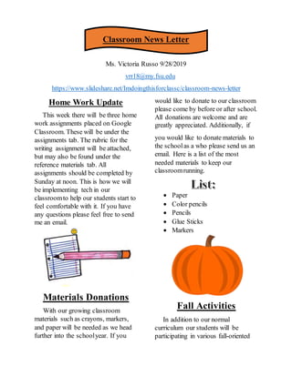 Classroom News Letter
Ms. Victoria Russo 9/28/2019
vrr18@my.fsu.edu
https://www.slideshare.net/Imdoingthisforclassc/classroom-news-letter
Home Work Update
This week there will be three home
work assignments placed on Google
Classroom. These will be under the
assignments tab. The rubric for the
writing assignment will be attached,
but may also be found under the
reference materials tab. All
assignments should be completed by
Sunday at noon. This is how we will
be implementing tech in our
classroomto help our students start to
feel comfortable with it. If you have
any questions please feel free to send
me an email.
Materials Donations
With our growing classroom
materials such as crayons, markers,
and paper will be needed as we head
further into the schoolyear. If you
would like to donate to our classroom
please come by before or after school.
All donations are welcome and are
greatly appreciated. Additionally, if
you would like to donate materials to
the schoolas a who please send us an
email. Here is a list of the most
needed materials to keep our
classroomrunning.
 Paper
 Color pencils
 Pencils
 Glue Sticks
 Markers
Fall Activities
In addition to our normal
curriculum our students will be
participating in various fall-oriented
 
