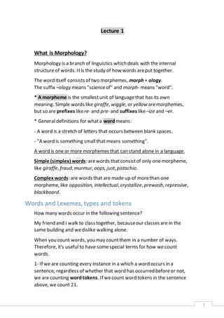 1 
Lecture 1 
What is Morphology? 
Morphology is a branch of linguistics which deals with the internal 
structure of words. It is the study of how words are put together. 
The word itself consists of two morphemes, morph + ology. 
The suffix –ology means "science of" and morph- means "word". 
* A morpheme is the smallest unit of language that has its own 
meaning. Simple words like giraffe, wiggle, or yellow are morphemes, 
but so are prefixes like re- and pre- and suffixes like –ize and –er. 
* General definitions for what a word means: 
- A word is a stretch of letters that occurs between blank spaces. 
- "A word is something small that means something". 
A word is one or more morphemes that can stand alone in a language. 
Simple (simplex) words: are words that consist of only one morpheme, 
like giraffe, fraud, murmur, oops, just, pistachio. 
Complex words: are words that are made up of more than one 
morpheme, like opposition, intellectual, crystallize, prewash, repressive, 
blackboard. 
Words and Lexemes, types and tokens 
How many words occur in the following sentence? 
My friend and I walk to class together, because our classes are in the 
same building and we dislike walking alone. 
When you count words, you may count them in a number of ways. 
Therefore, it's useful to have some special terms for how we count 
words. 
1- If we are counting every instance in a which a word occurs in a 
sentence, regardless of whether that word has occurred before or not, 
we are counting word tokens. If we count word tokens in the sentence 
above, we count 21. 
 