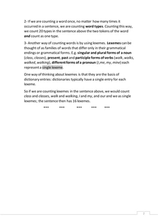 2 
2- If we are counting a word once, no matter how many times it 
occurred in a sentence, we are counting word types. Counting this way, 
we count 20 types in the sentence above the two tokens of the word 
and count as one type. 
3- Another way of counting words is by using lexemes. Lexemes can be 
thought of as families of words that differ only in their grammatical 
endings or grammatical forms. E.g. singular and plural forms of a noun 
(class, classes), present, past and participle forms of verbs (walk, walks, 
walked, walking), different forms of a pronoun (I,me, my, mine) each 
represent a single lexeme. 
One way of thinking about lexemes is that they are the basis of 
dictionary entries: dictionaries typically have a single entry for each 
lexeme. 
So if we are counting lexemes in the sentence above, we would count 
class and classes, walk and walking, I and my, and our and we as single 
lexemes; the sentence then has 16 lexemes. 
*** *** *** *** *** 
 