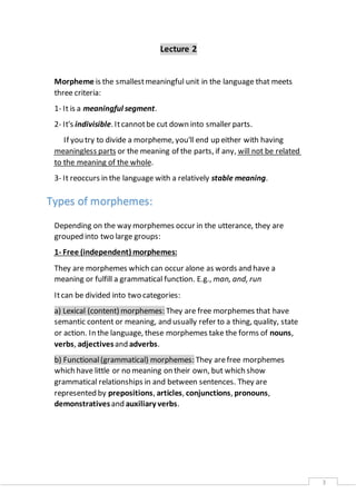3 
Lecture 2 
Morpheme is the smallest meaningful unit in the language that meets 
three criteria: 
1- It is a meaningful segment. 
2- It's indivisible. It cannot be cut down into smaller parts. 
If you try to divide a morpheme, you'll end up either with having 
meaningless parts or the meaning of the parts, if any, will not be related 
to the meaning of the whole. 
3- It reoccurs in the language with a relatively stable meaning. 
Types of morphemes: 
Depending on the way morphemes occur in the utterance, they are 
grouped into two large groups: 
1- Free (independent) morphemes: 
They are morphemes which can occur alone as words and have a 
meaning or fulfill a grammatical function. E.g., man, and, run 
It can be divided into two categories: 
a) Lexical (content) morphemes: They are free morphemes that have 
semantic content or meaning, and usually refer to a thing, quality, state 
or action. In the language, these morphemes take the forms of nouns, 
verbs, adjectives and adverbs. 
b) Functional (grammatical) morphemes: They are free morphemes 
which have little or no meaning on their own, but which show 
grammatical relationships in and between sentences. They are 
represented by prepositions, articles, conjunctions, pronouns, 
demonstratives and auxiliary verbs. 
 