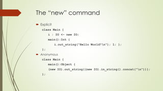The “new” command
 Explicit
class Main {
i : IO <- new IO;
main():Int {
i.out_string("Hello World!n"); 1; };
};
 Anonymous
class Main {
main():Object {
(new IO).out_string((new IO).in_string().concat("n"))};
};
 