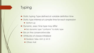 Typing
 Static typing: Type defined at variable definition time
 Static type inferred at compile time for each expression
 Bottom-up
 Dynamic, exec time type may differ
 But dynamic type “conforms” to static type
 Errs on the conservative side
 Attributes of classes initialized
 Boolean: false, Unit: (), Int: 0
 Others: Null
 