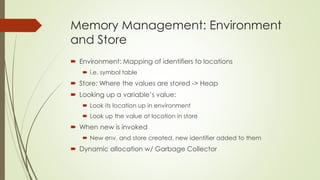 Memory Management: Environment
and Store
 Environment: Mapping of identifiers to locations
 i.e. symbol table
 Store: Where the values are stored -> Heap
 Looking up a variable’s value:
 Look its location up in environment
 Look up the value at location in store
 When new is invoked
 New env. and store created, new identifier added to them
 Dynamic allocation w/ Garbage Collector
 