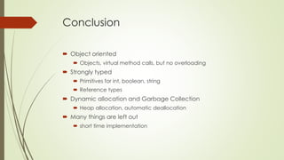 Conclusion
 Object oriented
 Objects, virtual method calls, but no overloading
 Strongly typed
 Primitives for int, boolean, string
 Reference types
 Dynamic allocation and Garbage Collection
 Heap allocation, automatic deallocation
 Many things are left out
 short time implementation
 