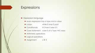 Expressions
 Expression language
 every expression has a type and a value
 Loops: while E loop E pool
 Conditionals: if E then E else E fi
 Case statement: case E of x: Type  E; esac
 Arithmetic operations
 Logical operations
 Assignment x  E
 