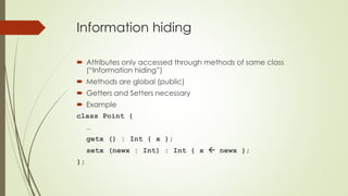 Information hiding
 Attributes only accessed through methods of same class
(“Information hiding”)
 Methods are global (public)
 Getters and Setters necessary
 Example
class Point {
…
getx () : Int { x };
setx (newx : Int) : Int { x  newx };
};
 