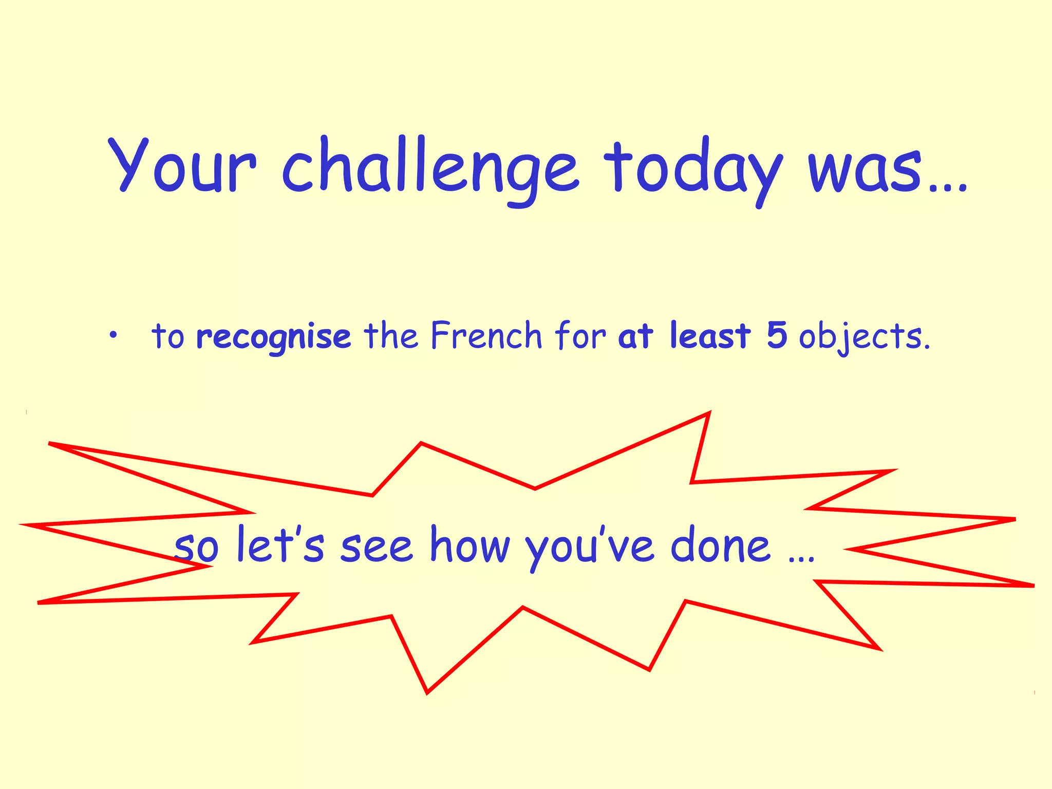 Your challenge today was…
• to recognise the French for at least 5 objects.
so let’s see how you’ve done …
 