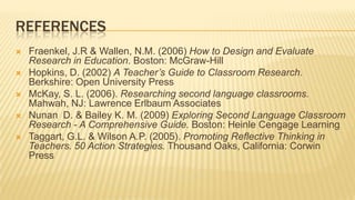 REFERENCES
   Fraenkel, J.R & Wallen, N.M. (2006) How to Design and Evaluate
    Research in Education. Boston: McGraw-Hill
   Hopkins, D. (2002) A Teacher’s Guide to Classroom Research.
    Berkshire: Open University Press
   McKay, S. L. (2006). Researching second language classrooms.
    Mahwah, NJ: Lawrence Erlbaum Associates
   Nunan D. & Bailey K. M. (2009) Exploring Second Language Classroom
    Research - A Comprehensive Guide. Boston: Heinle Cengage Learning
   Taggart, G.L. & Wilson A.P. (2005). Promoting Reflective Thinking in
    Teachers. 50 Action Strategies. Thousand Oaks, California: Corwin
    Press
 