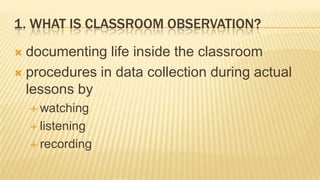 1. WHAT IS CLASSROOM OBSERVATION?
 documenting life inside the classroom
 procedures in data collection during actual
  lessons by
     watching

     listening

     recording
 