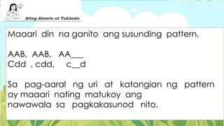 Maaari din na ganito ang susunding pattern,
AAB, AAB, AA___
Cdd , cdd, c__d
Sa pag-aaral ng uri at katangian ng pattern
ay maaari nating matukoy ang
nawawala sa pagkakasunod nito.
 