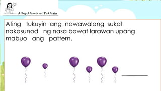 Ating tukuyin ang nawawalang sukat
nakasunod ng nasa bawat larawan upang
mabuo ang pattern.
 