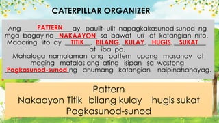 Ang _______________ay paulit- ulit napagkakasunod-sunod ng
mga bagay na _____________ sa bawat uri at katangian nito.
Maaaring ito ay ________, _______, _______, _______, __________
at iba pa.
Mahalaga namalaman ang pattern upang masanay at
maging matalas ang ating isipan sa wastong
____________________ng anumang katangian naipinahahayag.
CATERPILLAR ORGANIZER
Pattern
Nakaayon Titik bilang kulay hugis sukat
Pagkasunod-sunod
PATTERN
NAKAAYON
TITIK BILANG KULAY HUGIS SUKAT
Pagkasunod-sunod
 