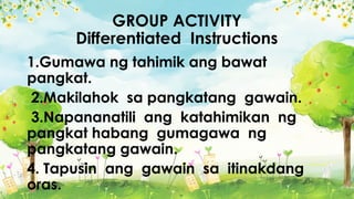 GROUP ACTIVITY
Differentiated Instructions
1.Gumawa ng tahimik ang bawat
pangkat.
2.Makilahok sa pangkatang gawain.
3.Napananatili ang katahimikan ng
pangkat habang gumagawa ng
pangkatang gawain.
4. Tapusin ang gawain sa itinakdang
oras.
 
