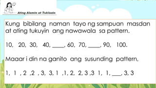 Kung bibilang naman tayo ng sampuan masdan
at ating tukuyin ang nawawala sa pattern.
10, 20, 30, 40, ____, 60, 70, ____, 90, 100.
Maaar i din na ganito ang susunding pattern,
1, 1 , 2 ,2 , 3, 3, 1 ,1, 2, 2, 3 ,3 1, 1, ___, 3, 3
 