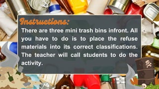 There are three mini trash bins infront. All
you have to do is to place the refuse
materials into its correct classifications.
The teacher will call students to do the
activity.
 