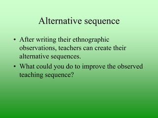 Alternative sequence
• After writing their ethnographic
observations, teachers can create their
alternative sequences.
• What could you do to improve the observed
teaching sequence?

 