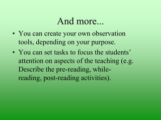 And more...
• You can create your own observation
tools, depending on your purpose.
• You can set tasks to focus the students‟
attention on aspects of the teaching (e.g.
Describe the pre-reading, whilereading, post-reading activities).

 