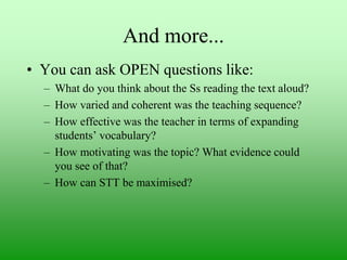 And more...
• You can ask OPEN questions like:
– What do you think about the Ss reading the text aloud?
– How varied and coherent was the teaching sequence?
– How effective was the teacher in terms of expanding
students‟ vocabulary?
– How motivating was the topic? What evidence could
you see of that?
– How can STT be maximised?

 