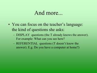And more...
• You can focus on the teacher‟s language:
the kind of questions she asks:
– DISPLAY questions (the T already knows the answer).
For example: What can you see here?
– REFERENTIAL questions (T doesn‟t know the
answer). E.g. Do you have a computer at home?)

 