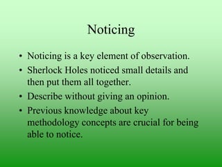 Noticing
• Noticing is a key element of observation.
• Sherlock Holes noticed small details and
then put them all together.
• Describe without giving an opinion.
• Previous knowledge about key
methodology concepts are crucial for being
able to notice.

 