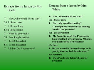 Extracts from a lesson by Mrs.
Black
T: Now, who would like to start?
S3: I like er cook
T: I like cooking
S3: I like cooking
T: What do you cook?
S3: I cooking breakfast
T: I cook breakfast
S3: I cook breakfast
T: Uh huh Ok Anyone else?

Extracts from a lesson by Mrs.
White
T: Now, who would like to start?
S3: I like er cook
T: Oh really –you like cooking?
- I thought only women liked cooking!
So what can you cook?
S3: I cook breakfast
T: My favourite meal! Ok, I’m going to
have breakfast at your house. What do
you usually cook for breakfast?
S3: Eggs
T: Do you scramble them (miming), or do
you fry them, or boil them in water?
S3: Scramble
T: Ok let’s all go to Jaime’s house for
breakfast

 