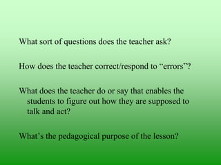 What sort of questions does the teacher ask?
How does the teacher correct/respond to “errors”?
What does the teacher do or say that enables the
students to figure out how they are supposed to
talk and act?

What‟s the pedagogical purpose of the lesson?

 