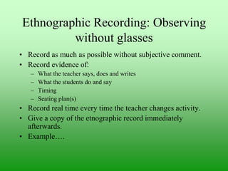 Ethnographic Recording: Observing
without glasses
• Record as much as possible without subjective comment.
• Record evidence of:
–
–
–
–

What the teacher says, does and writes
What the students do and say
Timing
Seating plan(s)

• Record real time every time the teacher changes activity.
• Give a copy of the etnographic record immediately
afterwards.
• Example….

 