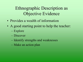 Ethnographic Description as
Objective Evidence
• Provides a wealth of information
• A good starting point to help the teacher:
–
–
–
–

Explore
Discover
Identify strengths and weaknesses
Make an action plan

 