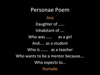 Personae	
  Poem	
  
Ana	
  
Daughter	
  of	
  ……	
  
Inhabitant	
  of	
  ….	
  
Who	
  was	
  ……	
  	
  	
  	
  	
  	
  as	
  a	
  girl	
  
And….	
  	
  as	
  a	
  student	
  
Who	
  is	
  …….	
  	
  	
  as	
  a	
  teacher	
  
Who	
  wants	
  to	
  be	
  a	
  mentor	
  because….	
  
Who	
  expects	
  to…	
  
Hurtado	
  
 