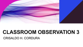CLASSROOM OBSERVATION 3
CRISALDO H. CORDURA
 