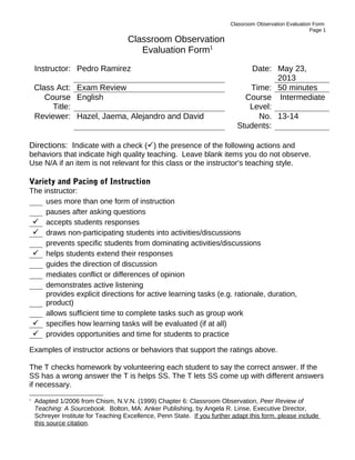 Classroom Observation Evaluation Form
Page 1
Classroom Observation
Evaluation Form1
Instructor: Pedro Ramirez Date: May 23,
2013
Class Act: Exam Review Time: 50 minutes
Course
Title:
English Course
Level:
Intermediate
Reviewer: Hazel, Jaema, Alejandro and David No.
Students:
13-14
Directions: Indicate with a check () the presence of the following actions and
behaviors that indicate high quality teaching. Leave blank items you do not observe.
Use N/A if an item is not relevant for this class or the instructor’s teaching style.
Variety and Pacing of Instruction
The instructor:
uses more than one form of instruction
pauses after asking questions
 accepts students responses
 draws non-participating students into activities/discussions
prevents specific students from dominating activities/discussions
 helps students extend their responses
guides the direction of discussion
mediates conflict or differences of opinion
demonstrates active listening
provides explicit directions for active learning tasks (e.g. rationale, duration,
product)
allows sufficient time to complete tasks such as group work
 specifies how learning tasks will be evaluated (if at all)
 provides opportunities and time for students to practice
Examples of instructor actions or behaviors that support the ratings above.
The T checks homework by volunteering each student to say the correct answer. If the
SS has a wrong answer the T is helps SS. The T lets SS come up with different answers
if necessary.
1
Adapted 1/2006 from Chism, N.V.N. (1999) Chapter 6: Classroom Observation, Peer Review of
Teaching: A Sourcebook. Bolton, MA: Anker Publishing, by Angela R. Linse, Executive Director,
Schreyer Institute for Teaching Excellence, Penn State. If you further adapt this form, please include
this source citation.
 