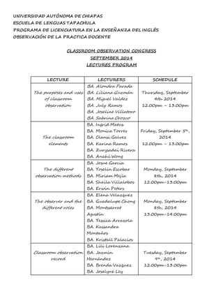 UNIVERSIDAD AUTÓNOMA DE CHIAPAS 
ESCUELA DE LENGUAS TAPACHULA 
PROGRAMA DE LICENCIATURA EN LA ENSEÑANZA DEL INGLÉS 
OBSERVACIÓN DE LA PRACTICA DOCENTE 
CLASSROOM OBSERVATION CONGRESS 
SEPTEMBER 2014 
LECTURES PROGRAM 
LECTURE LECTURERS SCHEDULE 
The purposes and uses 
of classroom 
observation 
BA. Alondra Parada 
BA. Liliana Guzmán 
BA. Miguel Valdez 
BA. July Ramos 
BA. Joseline Villatoro 
BA. Sabrina Orozco 
Thursday, September 
4th 2014 
12.00pm – 13.00pm 
The classroom 
elements 
BA. Ingrid Matus 
BA. Monica Torres 
BA. Clansi Galvez 
BA. Karina Ramos 
BA. Zurysadai Rivera 
BA. Anahí Wong 
Friday, September 5th, 
2014 
12.00pm – 13.00pm 
The different 
observation methods 
BA. Josue Garcia 
BA. Yoselin Escobar 
BA. Miriam Mejía 
BA. Sheila Villalobos 
BA. Erwin Peters 
Monday, September 
8th, 2014 
12.00pm-13.00pm 
The observer and the 
different roles 
BA. Elena Velazquez 
BA. Guadalupe Chong 
BA. Montsserrat 
Agustín 
BA. Yessica Arrazola 
BA. Kassandra 
Montaños 
BA. Kristall Palacios 
Monday, September 
8th, 2014 
13.00pm-14.00pm 
Classroom observation 
record 
BA. Lili Lorenzana 
BA. Jazmín 
Hernández 
BA. Brenda Vazquez 
BA. Joselyne Ley 
Tuesday, September 
9th, 2014 
12.00pm-13.00pm 
 